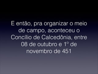 E então, pra organizar o meio
de campo, aconteceu o
Concílio de Calcedônia, entre
08 de outubro e 1º de
novembro de 451
 