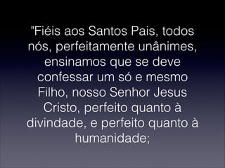 "Fiéis aos Santos Pais, todos
nós, perfeitamente unânimes,
ensinamos que se deve
confessar um só e mesmo
Filho, nosso Senhor Jesus
Cristo, perfeito quanto à
divindade, e perfeito quanto à
humanidade;
 