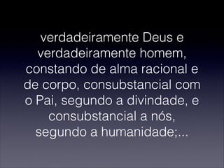 verdadeiramente Deus e
verdadeiramente homem,
constando de alma racional e
de corpo, consubstancial com
o Pai, segundo a divindade, e
consubstancial a nós,
segundo a humanidade;...
 