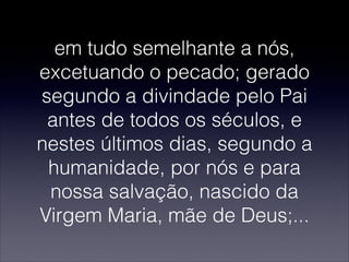 em tudo semelhante a nós,
excetuando o pecado; gerado
segundo a divindade pelo Pai
antes de todos os séculos, e
nestes últimos dias, segundo a
humanidade, por nós e para
nossa salvação, nascido da
Virgem Maria, mãe de Deus;...
 
