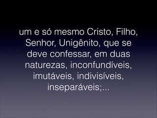 um e só mesmo Cristo, Filho,
Senhor, Unigênito, que se
deve confessar, em duas
naturezas, inconfundíveis,
imutáveis, indivisíveis,
inseparáveis;...
 