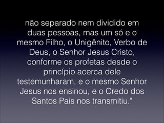 não separado nem dividido em
duas pessoas, mas um só e o
mesmo Filho, o Unigênito, Verbo de
Deus, o Senhor Jesus Cristo,
conforme os profetas desde o
princípio acerca dele
testemunharam, e o mesmo Senhor
Jesus nos ensinou, e o Credo dos
Santos Pais nos transmitiu."
 