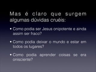 Mas é claro que surgem
algumas dúvidas cruéis:
• Como podia ser Jesus onipotente e ainda
assim ser fraco?
• Como podia deixar o mundo e estar em
todos os lugares?
• Como podia aprender coisas se era
onisciente?
 