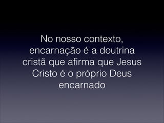 No nosso contexto,
encarnação é a doutrina
cristã que afirma que Jesus
Cristo é o próprio Deus
encarnado
 
