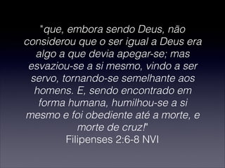 "que, embora sendo Deus, não
considerou que o ser igual a Deus era
algo a que devia apegar-se; mas
esvaziou-se a si mesmo, vindo a ser
servo, tornando-se semelhante aos
homens. E, sendo encontrado em
forma humana, humilhou-se a si
mesmo e foi obediente até a morte, e
morte de cruz!"
Filipenses 2:6-8 NVI
 