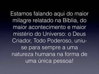 Estamos falando aqui do maior
milagre relatado na Bíblia, do
maior acontecimento e maior
mistério do Universo: o Deus
Criador, Todo Poderoso, uniu-
se para sempre a uma
natureza humana na forma de
uma única pessoa!
 