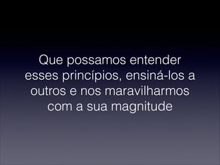 Que possamos entender
esses princípios, ensiná-los a
outros e nos maravilharmos
com a sua magnitude
 