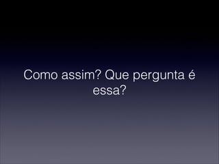 Como assim? Que pergunta é
essa?
 