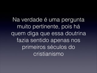 Na verdade é uma pergunta
muito pertinente, pois há
quem diga que essa doutrina
fazia sentido apenas nos
primeiros séculos do
cristianismo
 
