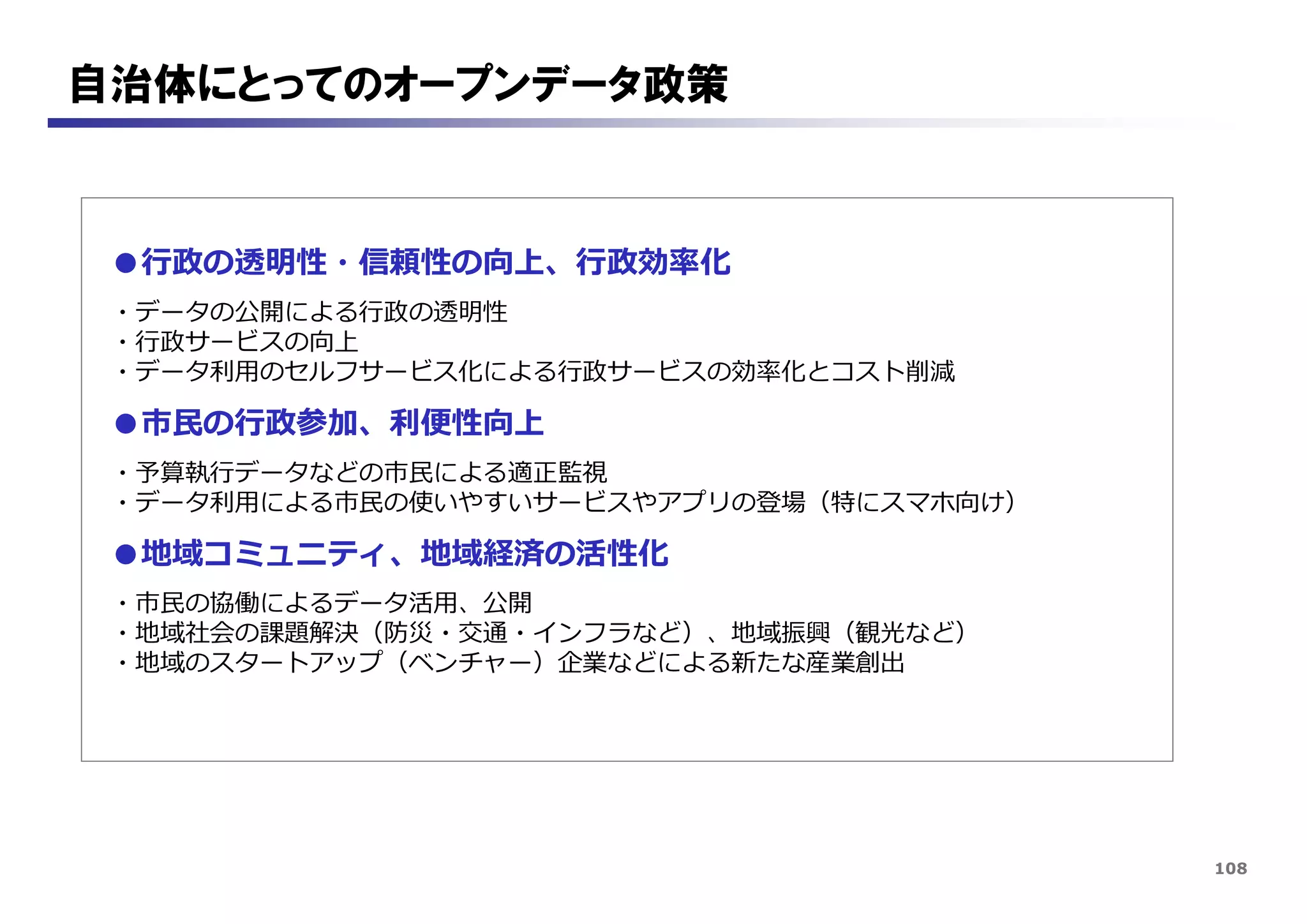 108
自治体にとってのオープンデータ政策
●行政の透明性・信頼性の向上、行政効率化
・データの公開による行政の透明性
・行政サービスの向上
・データ利用のセルフサービス化による行政サービスの効率化とコスト削減
●市民の行政参加、利便性向上
・予算執行データなどの市民による適正監視
・データ利用による市民の使いやすいサービスやアプリの登場（特にスマホ向け）
●地域コミュニティ、地域経済の活性化
・市民の協働によるデータ活用、公開
・地域社会の課題解決（防災・交通・インフラなど）、地域振興（観光など）
・地域のスタートアップ（ベンチャー）企業などによる新たな産業創出
 