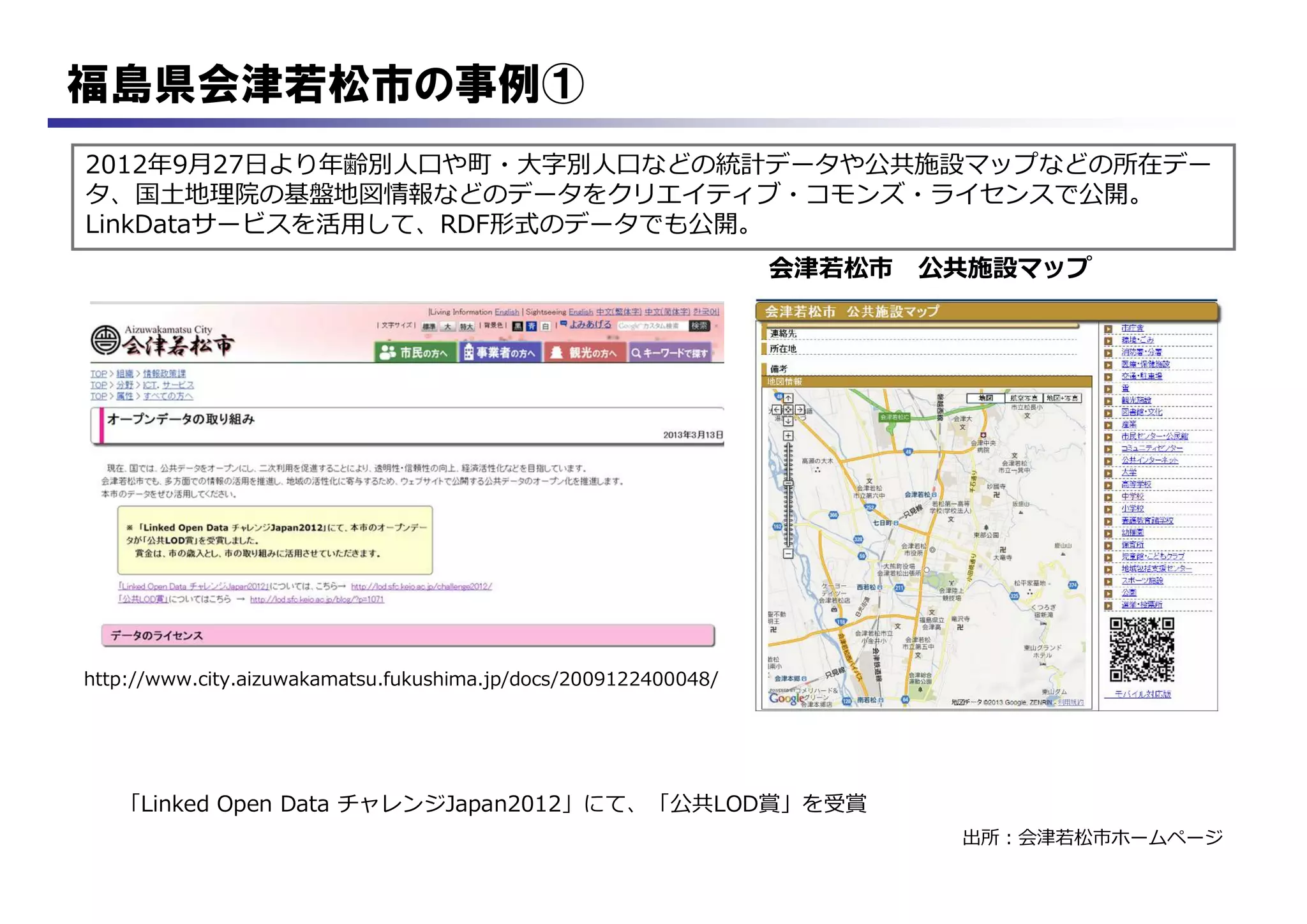 福島県会津若松市の事例①
2012年9月27日より年齢別人口や町・大字別人口などの統計データや公共施設マップなどの所在デー
タ、国土地理院の基盤地図情報などのデータをクリエイティブ・コモンズ・ライセンスで公開。
LinkDataサービスを活用して、RDF形式のデータでも公開。
出所：会津若松市ホームページ
http://www.city.aizuwakamatsu.fukushima.jp/docs/2009122400048/
「Linked Open Data チャレンジJapan2012」にて、「公共LOD賞」を受賞
会津若松市 公共施設マップ
 
