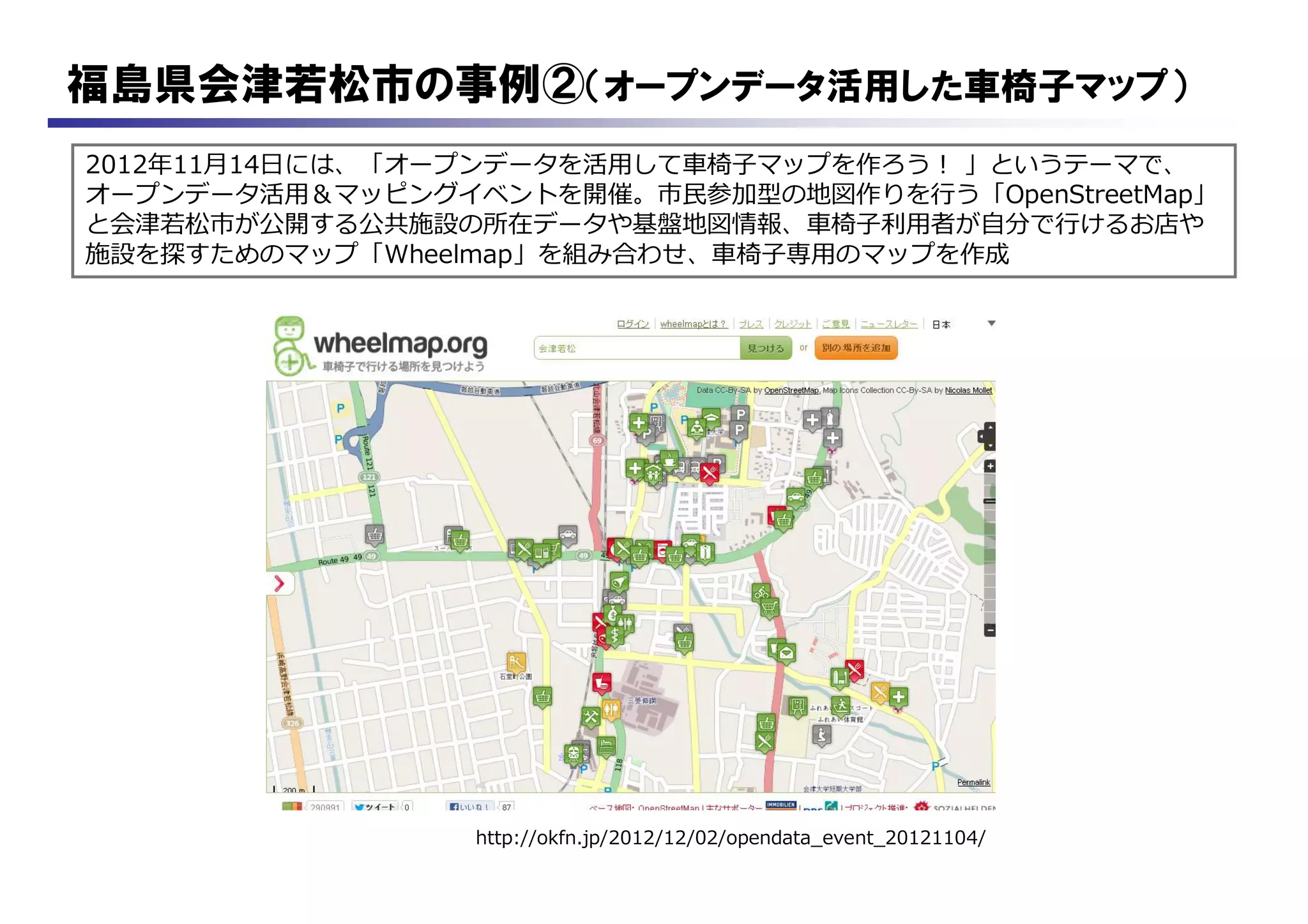 福島県会津若松市の事例②（オープンデータ活用した車椅子マップ）
2012年11月14日には、「オープンデータを活用して車椅子マップを作ろう！ 」というテーマで、
オープンデータ活用＆マッピングイベントを開催。市民参加型の地図作りを行う「OpenStreetMap」
と会津若松市が公開する公共施設の所在データや基盤地図情報、車椅子利用者が自分で行けるお店や
施設を探すためのマップ「Wheelmap」を組み合わせ、車椅子専用のマップを作成
http://okfn.jp/2012/12/02/opendata_event_20121104/
 