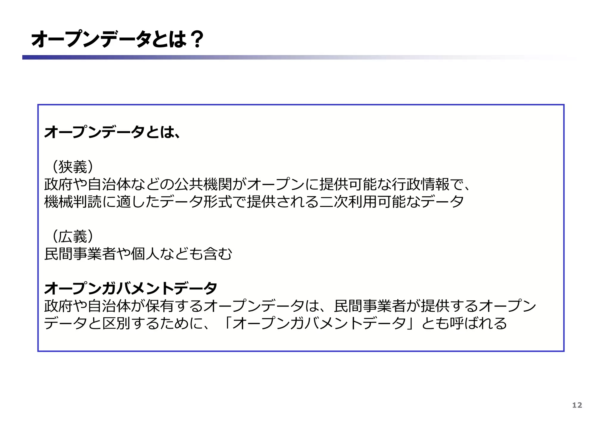 12
オープンデータとは？
オープンデータとは、
（狭義）
政府や自治体などの公共機関がオープンに提供可能な行政情報で、
機械判読に適したデータ形式で提供される二次利用可能なデータ
（広義）
民間事業者や個人なども含む
オープンガバメントデータ
政府や自治体が保有するオープンデータは、民間事業者が提供するオープン
データと区別するために、「オープンガバメントデータ」とも呼ばれる
 