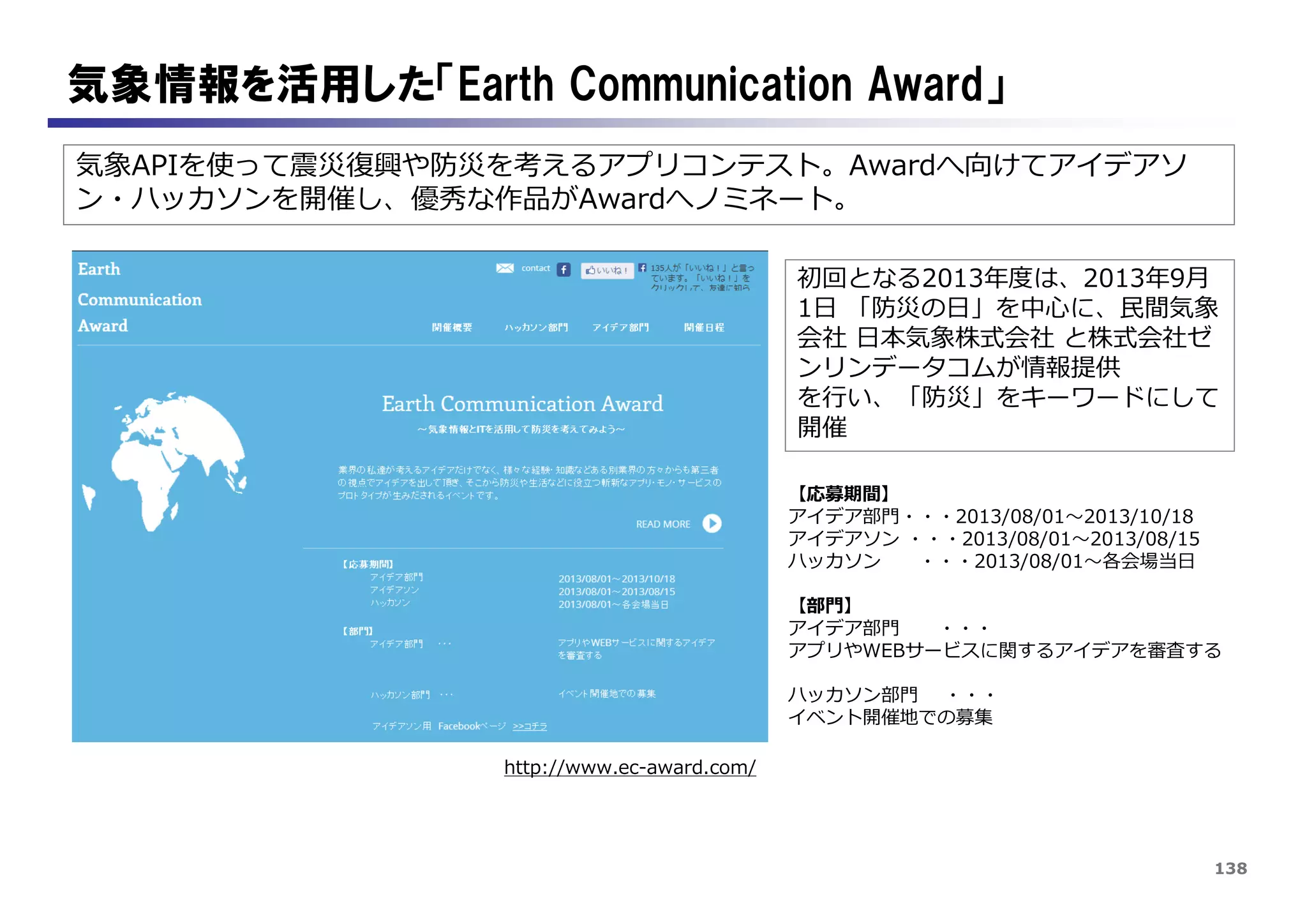 138
気象情報を活用した「Earth Communication Award」
気象APIを使って震災復興や防災を考えるアプリコンテスト。Awardへ向けてアイデアソ
ン・ハッカソンを開催し、優秀な作品がAwardへノミネート。
http://www.ec-award.com/
初回となる2013年度は、2013年9月
1日 「防災の日」を中心に、民間気象
会社 日本気象株式会社 と株式会社ゼ
ンリンデータコムが情報提供
を行い、「防災」をキーワードにして
開催
【応募期間】
アイデア部門・・・2013/08/01～2013/10/18
アイデアソン ・・・2013/08/01～2013/08/15
ハッカソン ・・・2013/08/01～各会場当日
【部門】
アイデア部門 ・・・
アプリやWEBサービスに関するアイデアを審査する
ハッカソン部門 ・・・
イベント開催地での募集
 