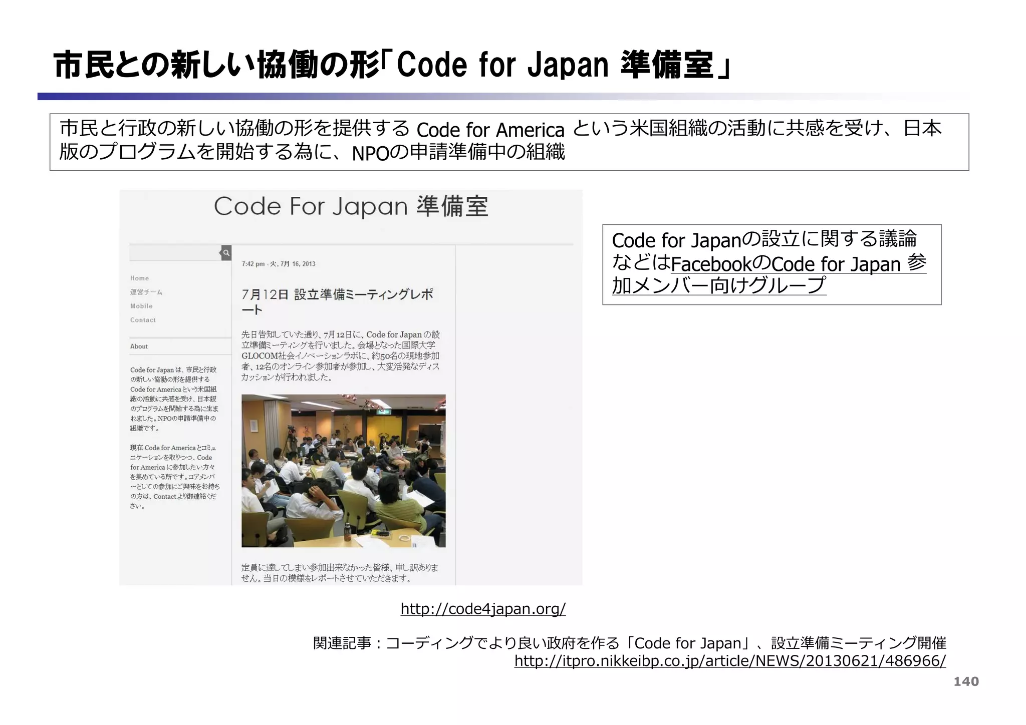140
市民との新しい協働の形「Code for Japan 準備室」
市民と行政の新しい協働の形を提供する Code for America という米国組織の活動に共感を受け、日本
版のプログラムを開始する為に、NPOの申請準備中の組織
http://code4japan.org/
Code for Japanの設立に関する議論
などはFacebookのCode for Japan 参
加メンバー向けグループ
関連記事：コーディングでより良い政府を作る「Code for Japan」、設立準備ミーティング開催
http://itpro.nikkeibp.co.jp/article/NEWS/20130621/486966/
 