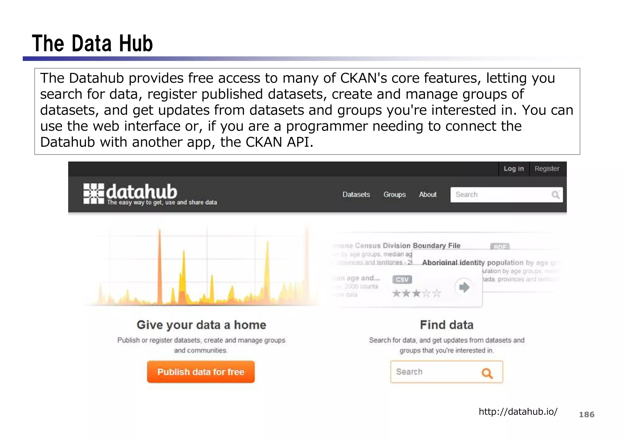 186
The Data Hub
http://datahub.io/
The Datahub provides free access to many of CKAN's core features, letting you
search for data, register published datasets, create and manage groups of
datasets, and get updates from datasets and groups you're interested in. You can
use the web interface or, if you are a programmer needing to connect the
Datahub with another app, the CKAN API.
 