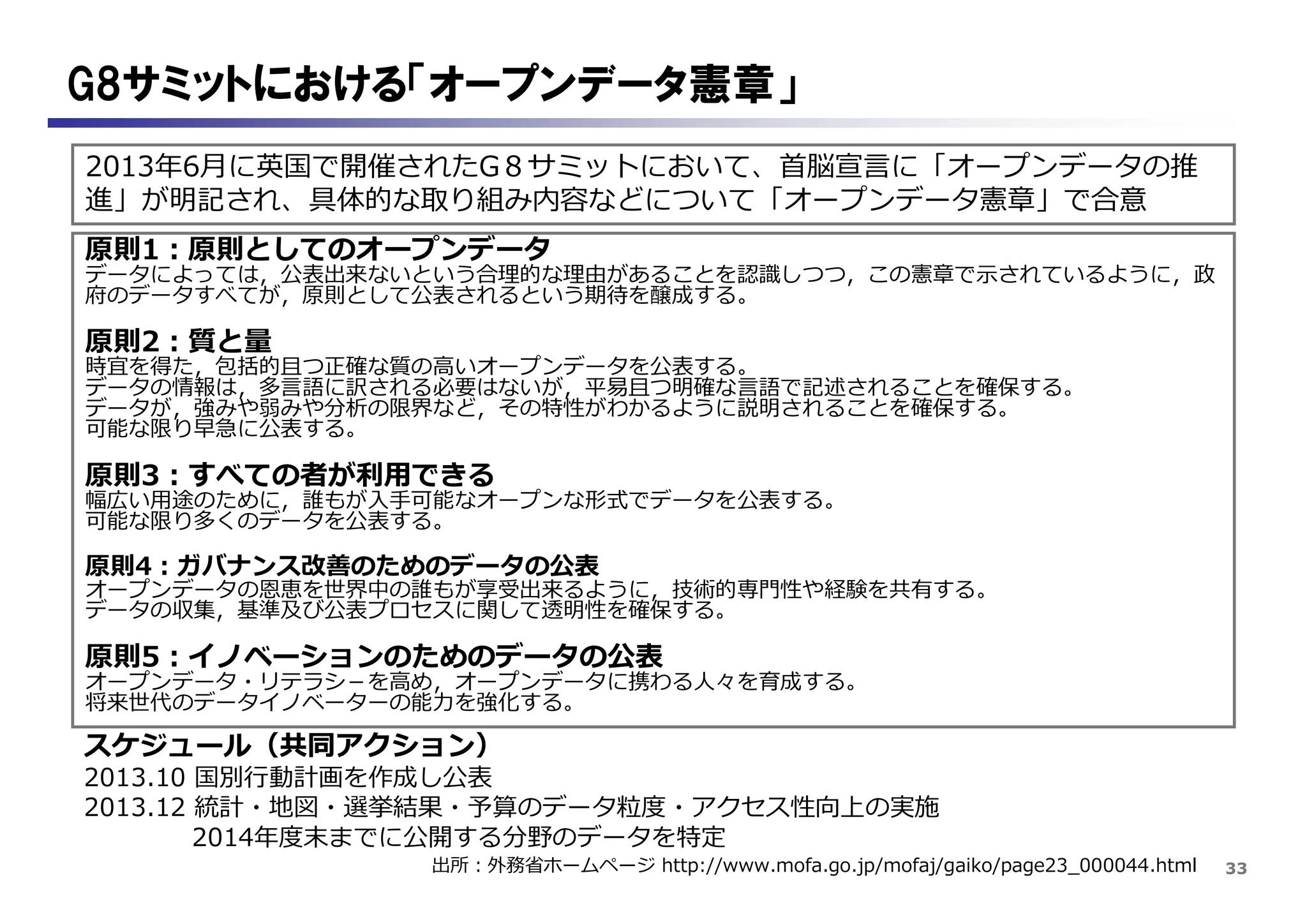 33
G8サミットにおける「オープンデータ憲章」
2013年6月に英国で開催されたG８サミットにおいて、首脳宣言に「オープンデータの推
進」が明記され、具体的な取り組み内容などについて「オープンデータ憲章」で合意
出所：外務省ホームページ http://www.mofa.go.jp/mofaj/gaiko/page23_000044.html
原則1：原則としてのオープンデータ
データによっては，公表出来ないという合理的な理由があることを認識しつつ，この憲章で示されているように，政
府のデータすべてが，原則として公表されるという期待を醸成する。
原則2：質と量
時宜を得た，包括的且つ正確な質の高いオープンデータを公表する。
データの情報は，多言語に訳される必要はないが，平易且つ明確な言語で記述されることを確保する。
データが，強みや弱みや分析の限界など，その特性がわかるように説明されることを確保する。
可能な限り早急に公表する。
原則3：すべての者が利用できる
幅広い用途のために，誰もが入手可能なオープンな形式でデータを公表する。
可能な限り多くのデータを公表する。
原則4：ガバナンス改善のためのデータの公表
オープンデータの恩恵を世界中の誰もが享受出来るように，技術的専門性や経験を共有する。
データの収集，基準及び公表プロセスに関して透明性を確保する。
原則5：イノベーションのためのデータの公表
オープンデータ・リテラシ－を高め，オープンデータに携わる人々を育成する。
将来世代のデータイノベーターの能力を強化する。
スケジュール（共同アクション）
2013.10 国別行動計画を作成し公表
2013.12 統計・地図・選挙結果・予算のデータ粒度・アクセス性向上の実施
2014年度末までに公開する分野のデータを特定
 