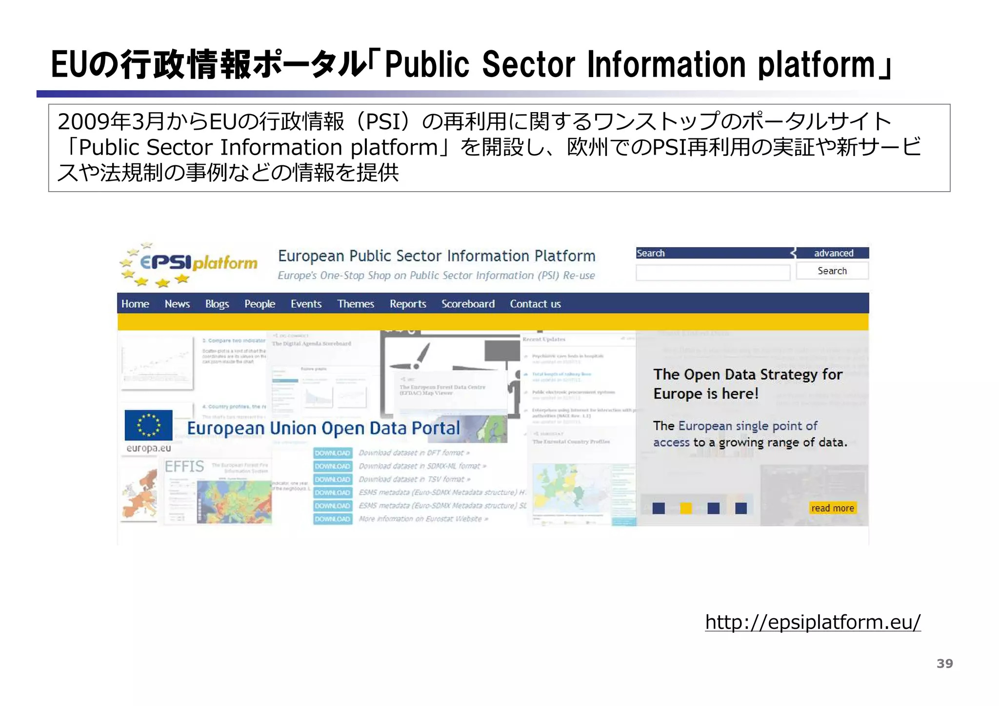 39
2009年3月からEUの行政情報（PSI）の再利用に関するワンストップのポータルサイト
「Public Sector Information platform」を開設し、欧州でのPSI再利用の実証や新サービ
スや法規制の事例などの情報を提供
EUの行政情報ポータル「Public Sector Information platform」
http://epsiplatform.eu/
 