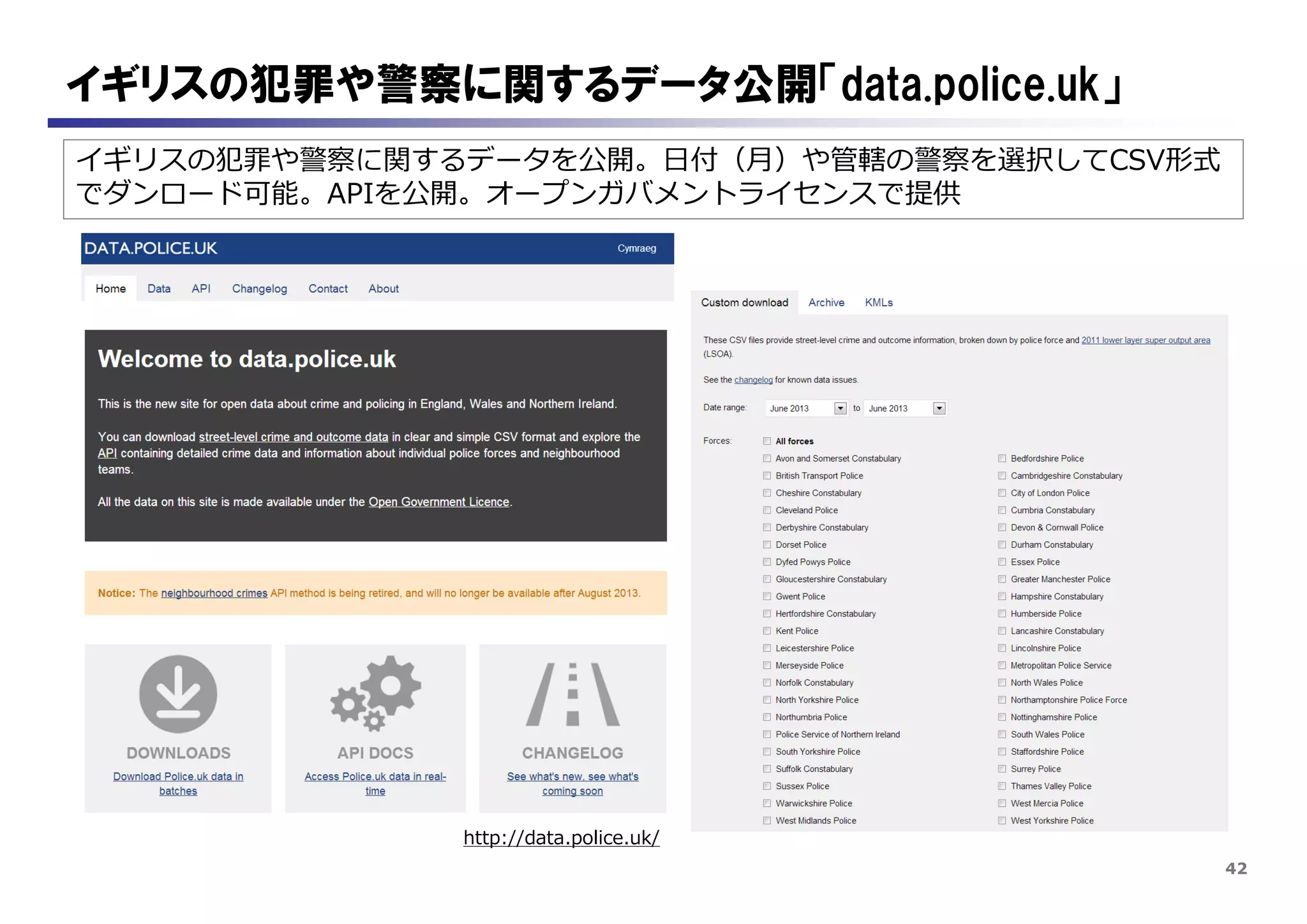 42
イギリスの犯罪や警察に関するデータを公開。日付（月）や管轄の警察を選択してCSV形式
でダンロード可能。APIを公開。オープンガバメントライセンスで提供
イギリスの犯罪や警察に関するデータ公開「data.police.uk」
http://data.police.uk/
 