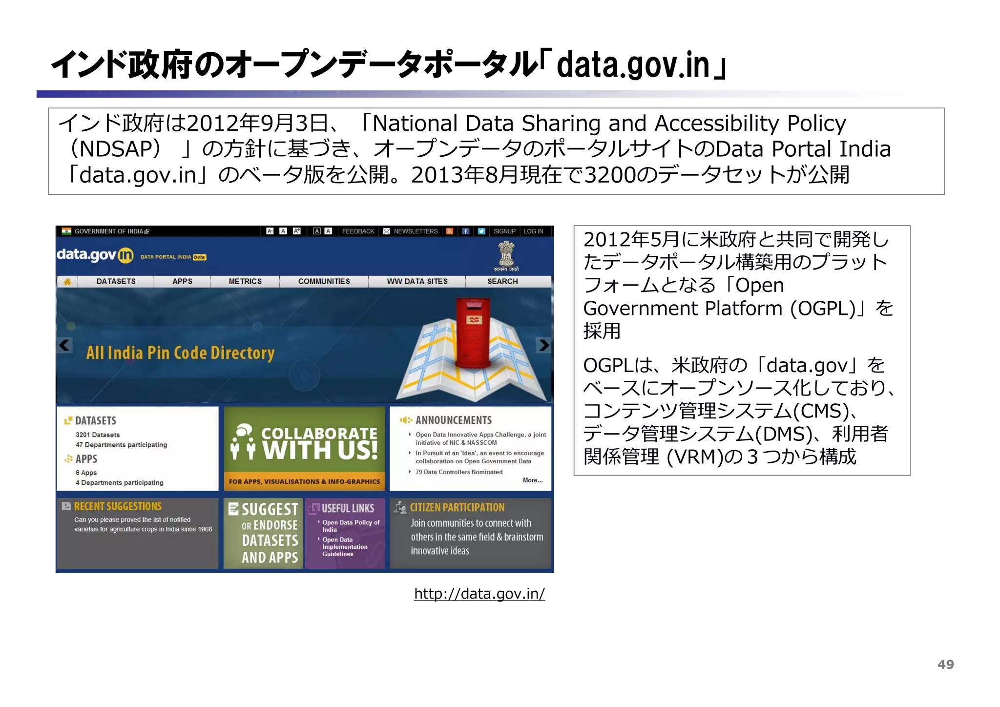 49
インド政府は2012年9月3日、「National Data Sharing and Accessibility Policy
（NDSAP） 」の方針に基づき、オープンデータのポータルサイトのData Portal India
「data.gov.in」のベータ版を公開。2013年8月現在で3200のデータセットが公開
インド政府のオープンデータポータル「data.gov.in」
http://data.gov.in/
2012年5月に米政府と共同で開発し
たデータポータル構築用のプラット
フォームとなる「Open
Government Platform (OGPL)」を
採用
OGPLは、米政府の「data.gov」を
ベースにオープンソース化しており、
コンテンツ管理システム(CMS)、
データ管理システム(DMS)、利用者
関係管理 (VRM)の３つから構成
 