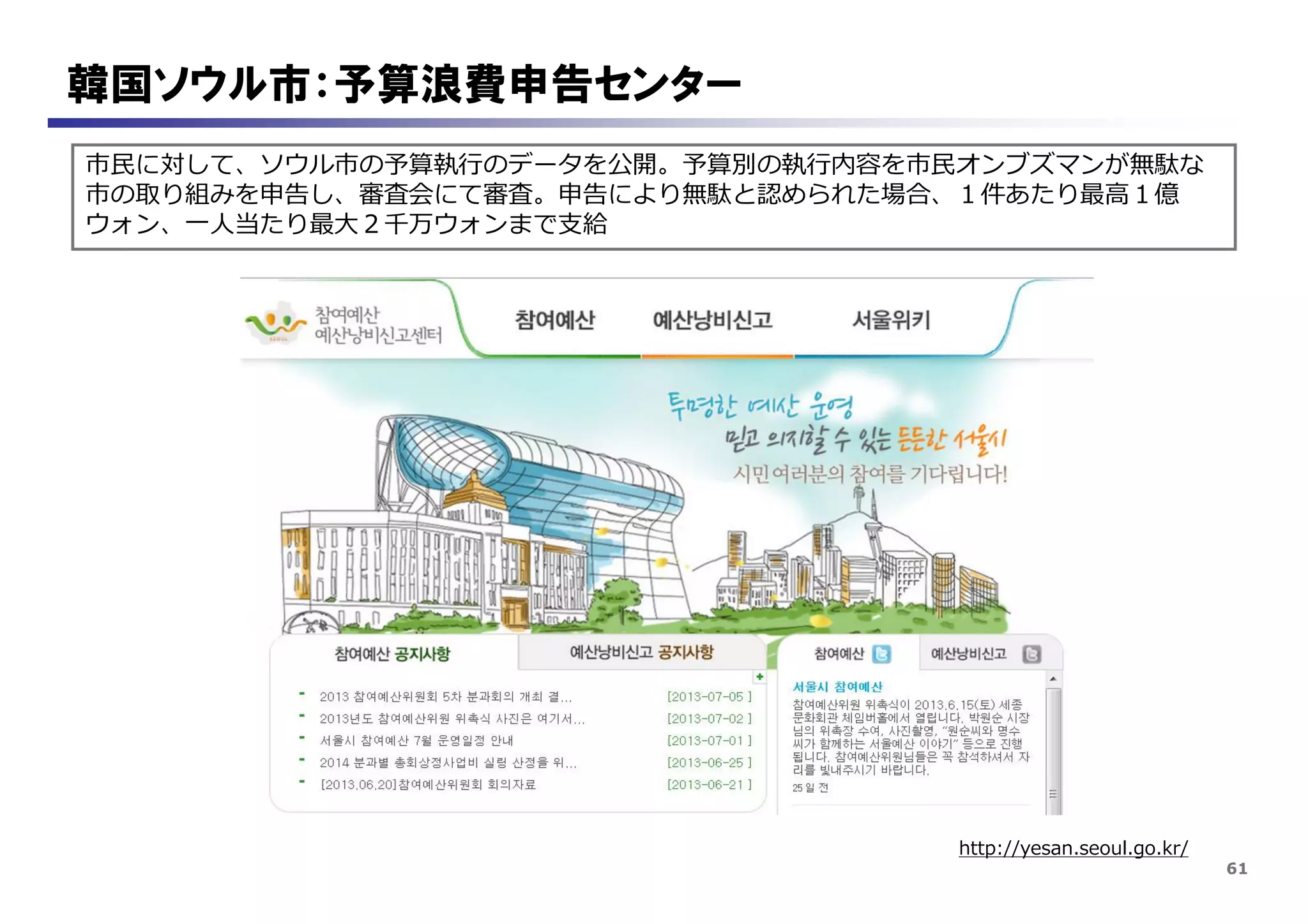 61
韓国ソウル市：予算浪費申告センター
市民に対して、ソウル市の予算執行のデータを公開。予算別の執行内容を市民オンブズマンが無駄な
市の取り組みを申告し、審査会にて審査。申告により無駄と認められた場合、１件あたり最高１億
ウォン、一人当たり最大２千万ウォンまで支給
http://yesan.seoul.go.kr/
 