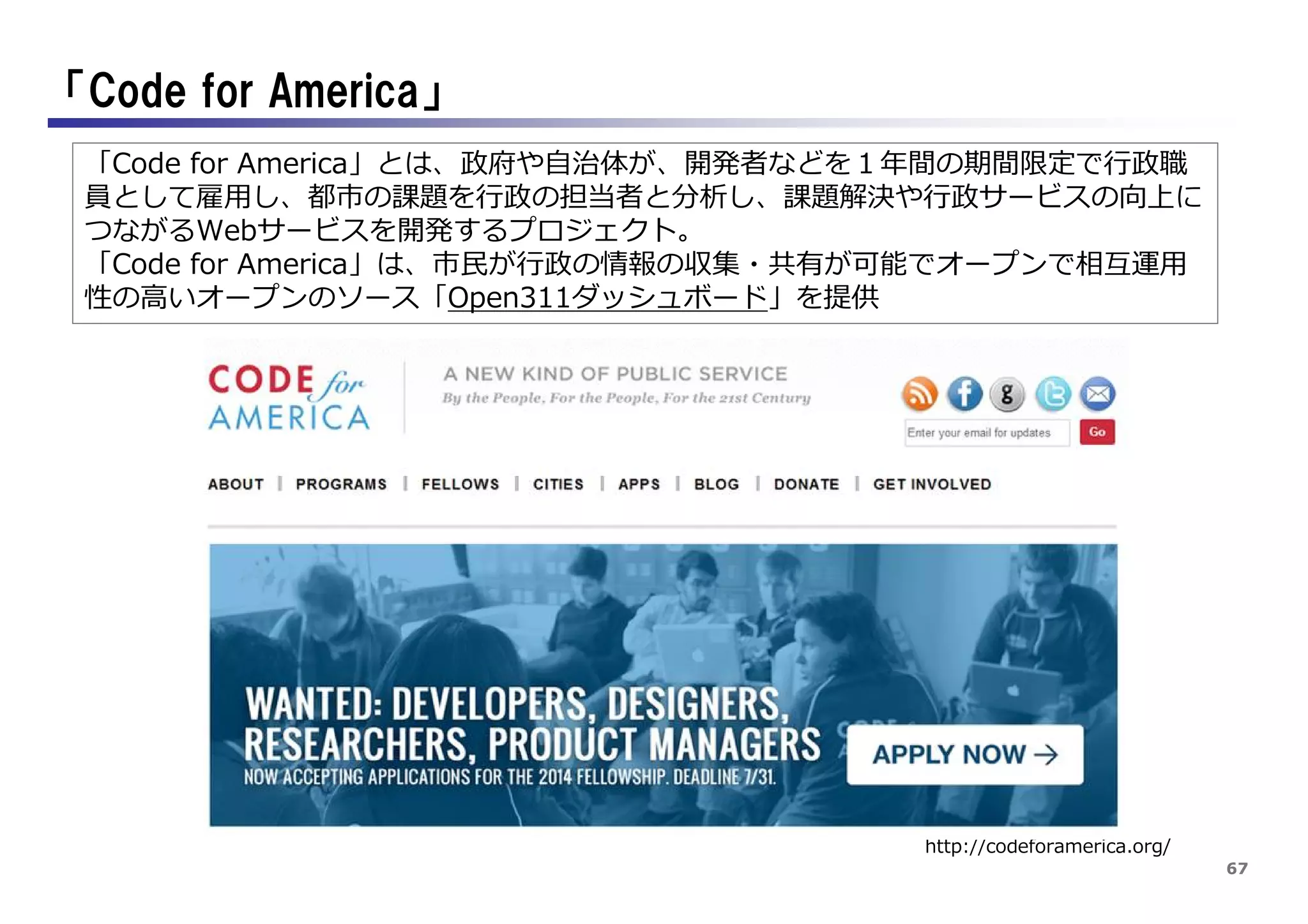 67
「Code for America」
http://codeforamerica.org/
「Code for America」とは、政府や自治体が、開発者などを１年間の期間限定で行政職
員として雇用し、都市の課題を行政の担当者と分析し、課題解決や行政サービスの向上に
つながるWebサービスを開発するプロジェクト。
「Code for America」は、市民が行政の情報の収集・共有が可能でオープンで相互運用
性の高いオープンのソース「Open311ダッシュボード」を提供
 