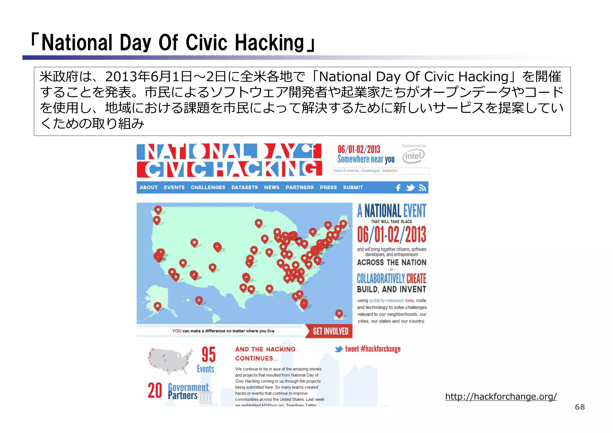 68
「National Day Of Civic Hacking」
http://hackforchange.org/
米政府は、2013年6月1日～2日に全米各地で「National Day Of Civic Hacking」を開催
することを発表。市民によるソフトウェア開発者や起業家たちがオープンデータやコード
を使用し、地域における課題を市民によって解決するために新しいサービスを提案してい
くための取り組み
 