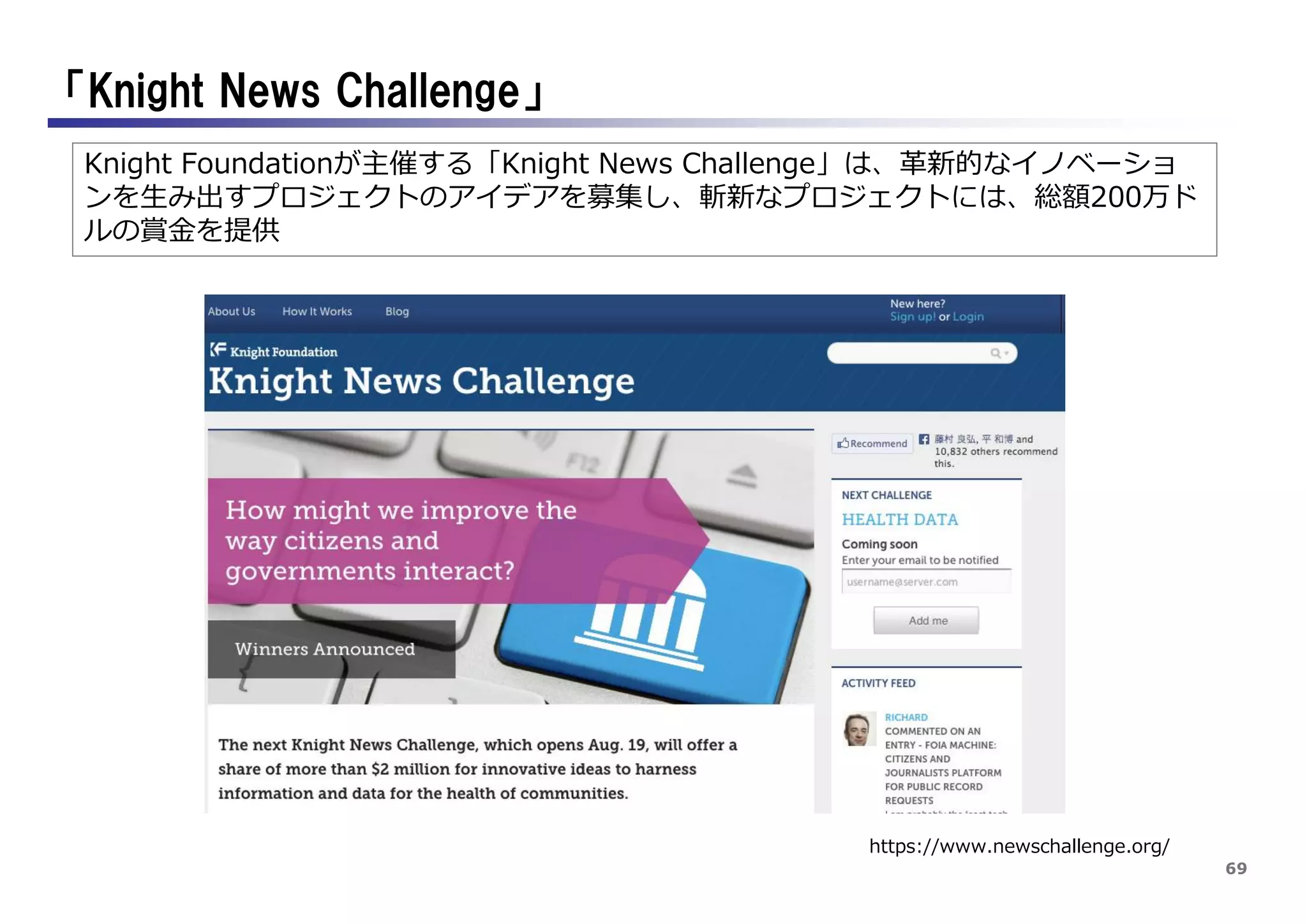 69
「Knight News Challenge」
https://www.newschallenge.org/
Knight Foundationが主催する「Knight News Challenge」は、革新的なイノベーショ
ンを生み出すプロジェクトのアイデアを募集し、斬新なプロジェクトには、総額200万ド
ルの賞金を提供
 