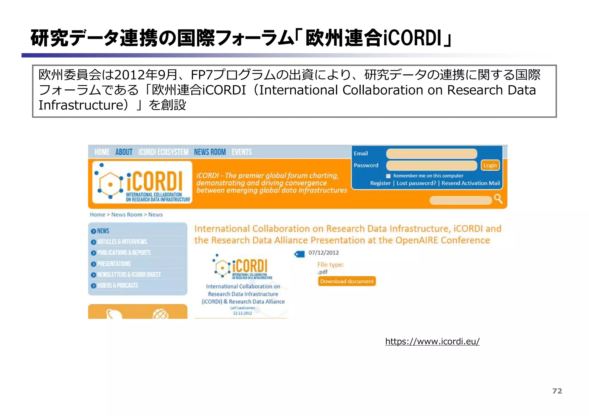 72
研究データ連携の国際フォーラム「欧州連合iCORDI」
欧州委員会は2012年9月、FP7プログラムの出資により、研究データの連携に関する国際
フォーラムである「欧州連合iCORDI（International Collaboration on Research Data
Infrastructure）」を創設
https://www.icordi.eu/
 