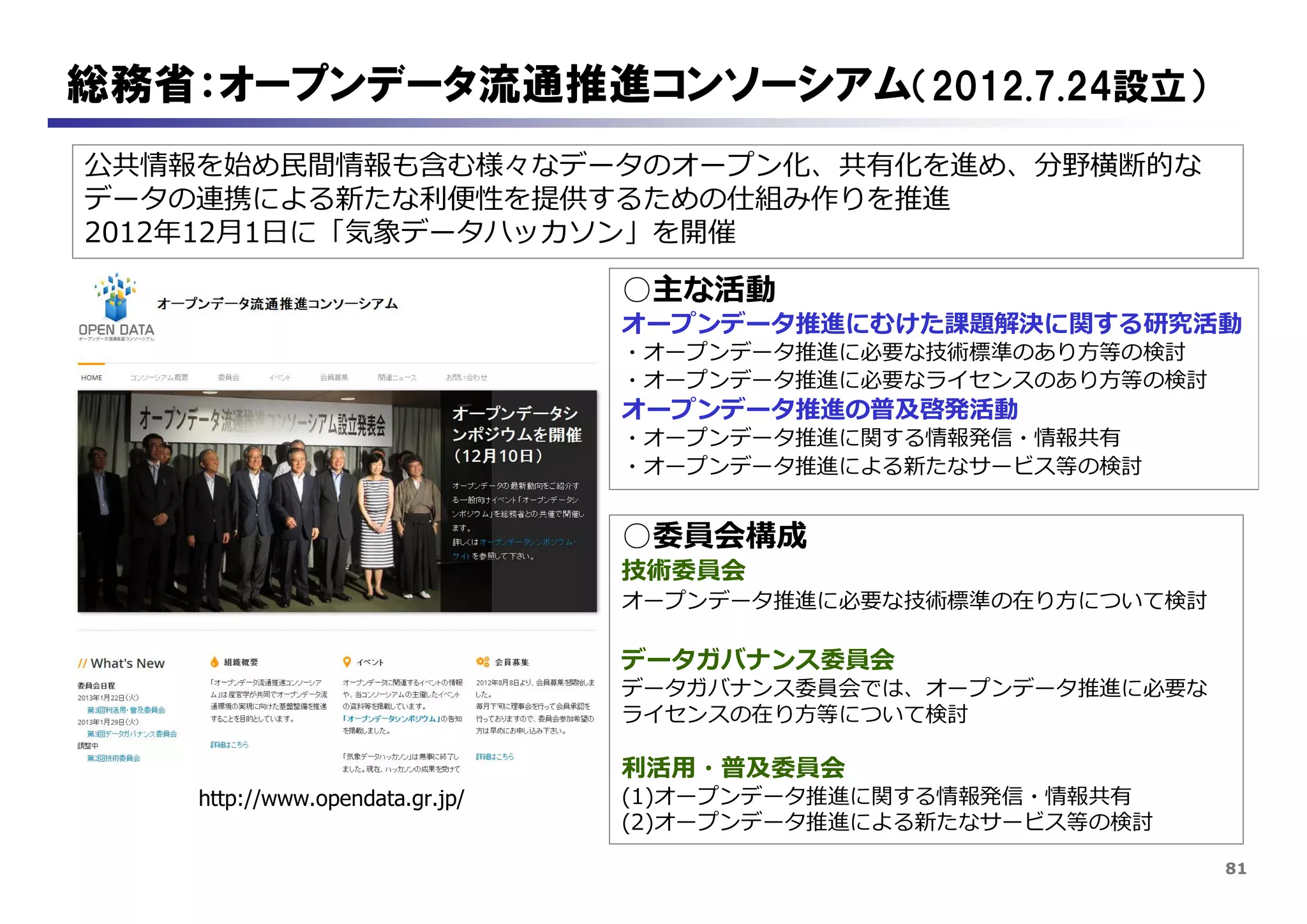81
総務省：オープンデータ流通推進コンソーシアム（2012.7.24設立）
http://www.opendata.gr.jp/
○主な活動
オープンデータ推進にむけた課題解決に関する研究活動
・オープンデータ推進に必要な技術標準のあり方等の検討
・オープンデータ推進に必要なライセンスのあり方等の検討
オープンデータ推進の普及啓発活動
・オープンデータ推進に関する情報発信・情報共有
・オープンデータ推進による新たなサービス等の検討
公共情報を始め民間情報も含む様々なデータのオープン化、共有化を進め、分野横断的な
データの連携による新たな利便性を提供するための仕組み作りを推進
2012年12月1日に「気象データハッカソン」を開催
○委員会構成
技術委員会
オープンデータ推進に必要な技術標準の在り方について検討
データガバナンス委員会
データガバナンス委員会では、オープンデータ推進に必要な
ライセンスの在り方等について検討
利活用・普及委員会
(1)オープンデータ推進に関する情報発信・情報共有
(2)オープンデータ推進による新たなサービス等の検討
 