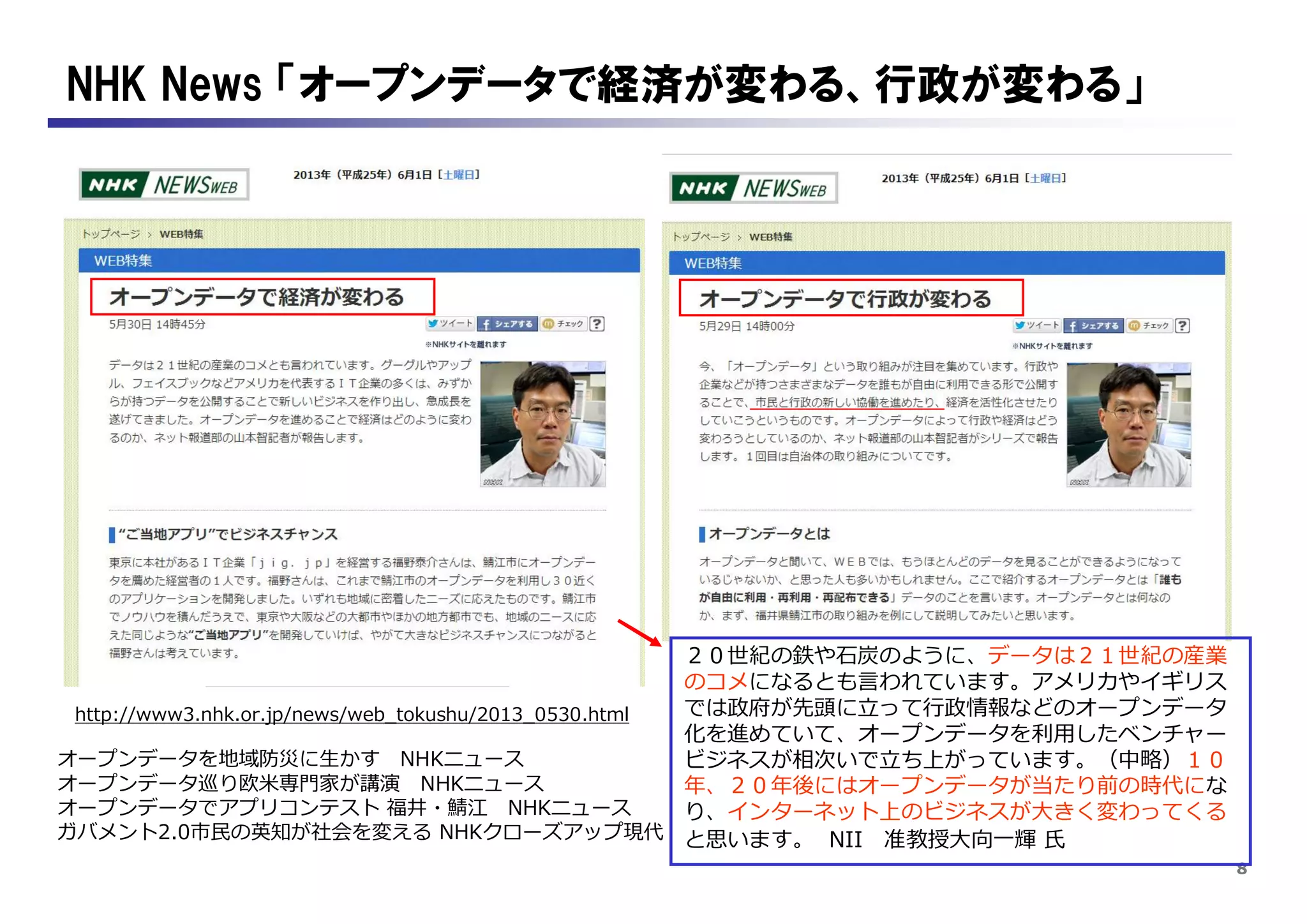 8
NHK News 「オープンデータで経済が変わる、行政が変わる」
http://www3.nhk.or.jp/news/web_tokushu/2013_0530.html
オープンデータを地域防災に生かす NHKニュース
オープンデータ巡り欧米専門家が講演 NHKニュース
オープンデータでアプリコンテスト 福井・鯖江 NHKニュース
ガバメント2.0市民の英知が社会を変える NHKクローズアップ現代
２０世紀の鉄や石炭のように、データは２１世紀の産業
のコメになるとも言われています。アメリカやイギリス
では政府が先頭に立って行政情報などのオープンデータ
化を進めていて、オープンデータを利用したベンチャー
ビジネスが相次いで立ち上がっています。（中略）１０
年、２０年後にはオープンデータが当たり前の時代にな
り、インターネット上のビジネスが大きく変わってくる
と思います。 NII 准教授大向一輝 氏
 