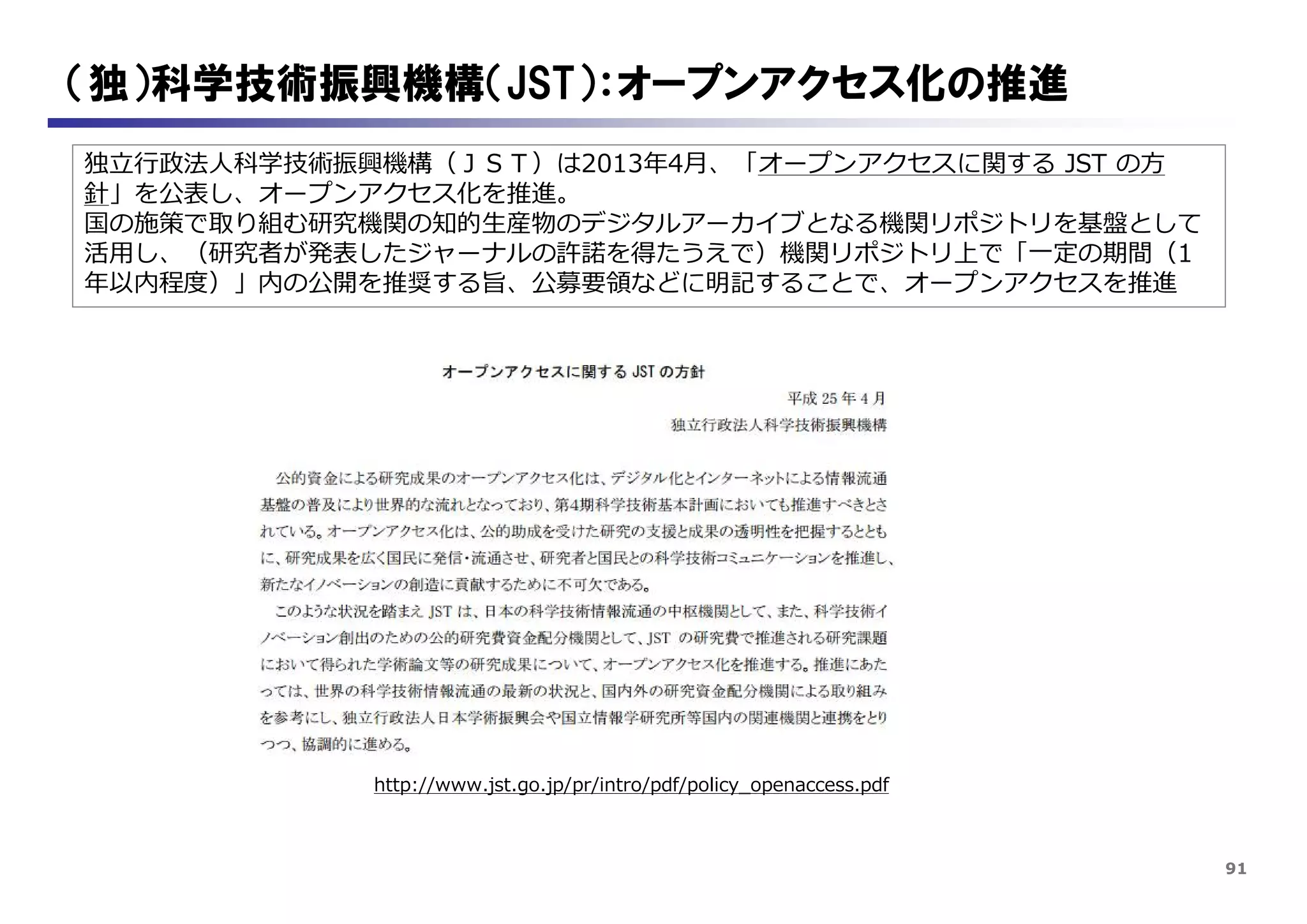 91
（独）科学技術振興機構（JST）：オープンアクセス化の推進
独立行政法人科学技術振興機構（ＪＳＴ）は2013年4月、「オープンアクセスに関する JST の方
針」を公表し、オープンアクセス化を推進。
国の施策で取り組む研究機関の知的生産物のデジタルアーカイブとなる機関リポジトリを基盤として
活用し、（研究者が発表したジャーナルの許諾を得たうえで）機関リポジトリ上で「一定の期間（1
年以内程度）」内の公開を推奨する旨、公募要領などに明記することで、オープンアクセスを推進
http://www.jst.go.jp/pr/intro/pdf/policy_openaccess.pdf
 