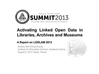 Andrea Wei-Ching Huang
Institute of Information Science, Academia Sinica
August 5, 2013 Taipei, Taiwan
Activating Linked Open Data in
Libraries, Archives and Museums
A Report on LODLAM 2013
 
