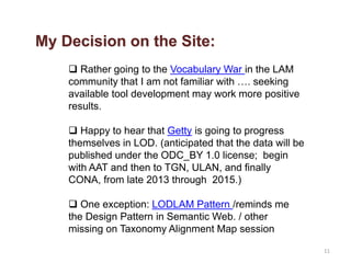 11
 Rather going to the Vocabulary War in the LAM
community that I am not familiar with …. seeking
available tool development may work more positive
results.
 Happy to hear that Getty is going to progress
themselves in LOD. (anticipated that the data will be
published under the ODC_BY 1.0 license; begin
with AAT and then to TGN, ULAN, and finally
CONA, from late 2013 through 2015.)
 One exception: LODLAM Pattern /reminds me
the Design Pattern in Semantic Web. / other
missing on Taxonomy Alignment Map session
My Decision on the Site:
 