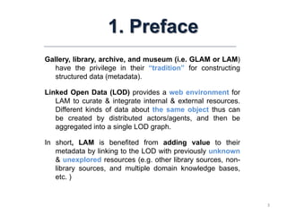 3
1. Preface
Gallery, library, archive, and museum (i.e. GLAM or LAM)
have the privilege in their “tradition” for constructing
structured data (metadata).
Linked Open Data (LOD) provides a web environment for
LAM to curate & integrate internal & external resources.
Different kinds of data about the same object thus can
be created by distributed actors/agents, and then be
aggregated into a single LOD graph.
In short, LAM is benefited from adding value to their
metadata by linking to the LOD with previously unknown
& unexplored resources (e.g. other library sources, non-
library sources, and multiple domain knowledge bases,
etc. )
 
