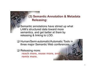 31
(3) Semantic Annotation & Metadata
Releasing:
 Semantic annotations have stirred up what
LAM’s structured data toward more
semantics, and get better at them by
releasing & linking to LOD.
 Human/Semi-automatic/Automatic Tools in
three major Semantic Web conferences.
 Releasing more:
reach more, reuse more, and
remix more.
 