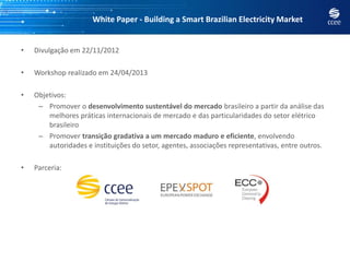 White Paper - Building a Smart Brazilian Electricity Market
• Divulgação em 22/11/2012
• Workshop realizado em 24/04/2013
• Objetivos:
– Promover o desenvolvimento sustentável do mercado brasileiro a partir da análise das
melhores práticas internacionais de mercado e das particularidades do setor elétrico
brasileiro
– Promover transição gradativa a um mercado maduro e eficiente, envolvendo
autoridades e instituições do setor, agentes, associações representativas, entre outros.
• Parceria:
 