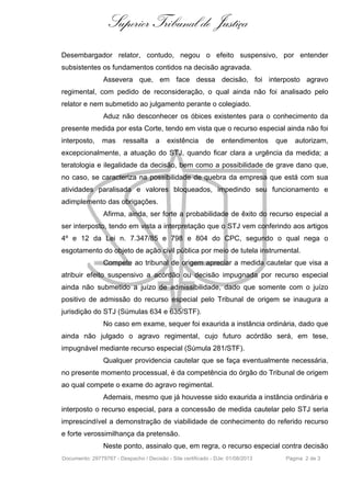 Superior Tribunal de Justiça
Desembargador relator, contudo, negou o efeito suspensivo, por entender
subsistentes os fundamentos contidos na decisão agravada.
Assevera que, em face dessa decisão, foi interposto agravo
regimental, com pedido de reconsideração, o qual ainda não foi analisado pelo
relator e nem submetido ao julgamento perante o colegiado.
Aduz não desconhecer os óbices existentes para o conhecimento da
presente medida por esta Corte, tendo em vista que o recurso especial ainda não foi
interposto, mas ressalta a existência de entendimentos que autorizam,
excepcionalmente, a atuação do STJ, quando ficar clara a urgência da medida; a
teratologia e ilegalidade da decisão, bem como a possibilidade de grave dano que,
no caso, se caracteriza na possibilidade de quebra da empresa que está com sua
atividades paralisada e valores bloqueados, impedindo seu funcionamento e
adimplemento das obrigações.
Afirma, ainda, ser forte a probabilidade de êxito do recurso especial a
ser interposto, tendo em vista a interpretação que o STJ vem conferindo aos artigos
4º e 12 da Lei n. 7.347/85 e 798 e 804 do CPC, segundo o qual nega o
esgotamento do objeto de ação civil pública por meio de tutela instrumental.
Compete ao tribunal de origem apreciar a medida cautelar que visa a
atribuir efeito suspensivo a acórdão ou decisão impugnada por recurso especial
ainda não submetido a juízo de admissibilidade, dado que somente com o juízo
positivo de admissão do recurso especial pelo Tribunal de origem se inaugura a
jurisdição do STJ (Súmulas 634 e 635/STF).
No caso em exame, sequer foi exaurida a instância ordinária, dado que
ainda não julgado o agravo regimental, cujo futuro acórdão será, em tese,
impugnável mediante recurso especial (Súmula 281/STF).
Qualquer providencia cautelar que se faça eventualmente necessária,
no presente momento processual, é da competência do órgão do Tribunal de origem
ao qual compete o exame do agravo regimental.
Ademais, mesmo que já houvesse sido exaurida a instância ordinária e
interposto o recurso especial, para a concessão de medida cautelar pelo STJ seria
imprescindível a demonstração de viabilidade de conhecimento do referido recurso
e forte verossimilhança da pretensão.
Neste ponto, assinalo que, em regra, o recurso especial contra decisão
Documento: 29779767 - Despacho / Decisão - Site certificado - DJe: 01/08/2013 Página 2 de 3
 
