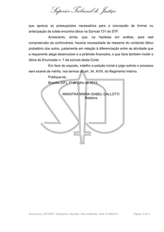 Superior Tribunal de Justiça
que aprecia os pressupostos necessários para a concessão de liminar ou
antecipação de tutela encontra óbice na Súmula 731 do STF.
Acrescento, ainda, que, na hipótese em análise, para real
compreensão da controvérsia, haveria necessidade de reexame do conteúdo fático
probatório dos autos, justamente em relação à diferenciação entre as atividade que
a requerente alega desenvolver e a pirâmide financeira, o que faria também incidir o
óbice do Enunciado n. 7 da súmula desta Corte.
Em face do exposto, indefiro a petição inicial e julgo extinto o processo
sem exame de mérito, nos termos do art. 34, XVIII, do Regimento Interno.
Publique-se.
Brasília (DF), 1º de julho de 2013.
MINISTRA MARIA ISABEL GALLOTTI
Relatora
Documento: 29779767 - Despacho / Decisão - Site certificado - DJe: 01/08/2013 Página 3 de 3
 