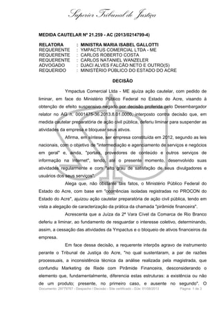 Superior Tribunal de Justiça
MEDIDA CAUTELAR Nº 21.259 - AC (2013/0214799-4)
RELATORA : MINISTRA MARIA ISABEL GALLOTTI
REQUERENTE : YMPACTUS COMERCIAL LTDA - ME
REQUERENTE : CARLOS ROBERTO COSTA
REQUERENTE : CARLOS NATANIEL WANZELER
ADVOGADO : DJACI ALVES FALCÃO NETO E OUTRO(S)
REQUERIDO : MINISTÉRIO PÚBLICO DO ESTADO DO ACRE
DECISÃO
Ympactus Comercial Ltda - ME ajuíza ação cautelar, com pedido de
liminar, em face do Ministério Público Federal no Estado do Acre, visando à
obtenção de efeito suspensivo negado por decisão proferida pelo Desembargador
relator no AG n. 0001475-36.2013.8.01.0000, interposto contra decisão que, em
medida cautelar preparatória de ação civil pública, deferiu liminar para suspender as
atividades da empresa e bloquear seus ativos.
Afirma, em síntese, ser empresa constituída em 2012, segundo as leis
nacionais, com o objetivo de "intermediação e agenciamento de serviços e negócios
em geral" e, ainda, "portais, provedores de conteúdo e outros serviços de
informação na Internet", tendo, até o presente momento, desenvolvido suas
atividades regularmente e com "alto grau de satisfação de seus divulgadores e
usuários dos seus serviços".
Alega que, não obstante tais fatos, o Ministério Público Federal do
Estado do Acre, com base em "ocorrências isoladas registradas no PROCON do
Estado do Acre", ajuizou ação cautelar preparatória de ação civil pública, tendo em
vista a alegação de caracterização da prática da chamada "pirâmide financeira".
Acrescenta que a Juíza da 2ª Vara Cível da Comarca de Rio Branco
deferiu a liminar, ao fundamento de resguardar o interesse coletivo, determinando,
assim, a cessação das atividades da Ympactus e o bloqueio de ativos financeiros da
empresa.
Em face dessa decisão, a requerente interpôs agravo de instrumento
perante o Tribunal de Justiça do Acre, "no qual sustentaram, a par de razões
processuais, a inconsistência técnica da análise realizada pela magistrada, que
confundiu Marketing de Rede com Pirâmide Financeira, desconsiderando o
elemento que, fundamentalmente, diferencia estas estruturas: a existência ou não
de um produto; presente, no primeiro caso, e ausente no segundo". O
Documento: 29779767 - Despacho / Decisão - Site certificado - DJe: 01/08/2013 Página 1 de 3
 
