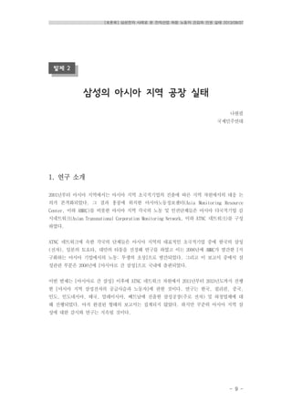 [토론회] 삼성전자 사례로 본 전자산업 하청 노동자 건강과 인권 실태 2013/08/07
- 9 -
발제 2
삼성의 아시아 지역 공장 실태
나현필
국제민주연대
1. 연구 소개
2001년부터 아시아 지역에서는 아시아 지역 초국적기업의 진출에 따른 지역 차원에서의 대응 논
의가 본격화되었다. 그 결과 홍콩에 위치한 아시아노동정보센터(Asia Monitoring Resource
Center, 이하 AMRC)를 비롯한 아시아 지역 각국의 노동 및 인권단체들은 아시아 다국적기업 감
시네트워크(Asian Transnational Corporation Monitoring Network, 이하 ATNC 네트워크)를 구성
하였다.
ATNC 네트워크에 속한 각국의 단체들은 아시아 지역의 대표적인 초국적기업 중에 한국의 삼성
(전자), 일본의 토요타, 대만의 타퉁을 선정해 연구를 하였고 이는 2006년에 AMRC가 발간한 [지
구화하는 아시아 기업에서의 노동: 투쟁의 초상]으로 발간되었다. 그리고 이 보고서 중에서 삼
성관련 부분은 2008년에 [아시아로 간 삼성]으로 국내에 출판되었다.
이번 발제는 [아시아로 간 삼성] 이후에 ATNC 네트워크 차원에서 2011년부터 2013년도까지 진행
한 [아시아 지역 삼성전자의 공급사슬과 노동자]에 관한 것이다. 연구는 한국, 필리핀, 중국,
인도, 인도네시아, 태국, 말레이시아, 베트남에 진출한 삼성공장(주로 전자) 및 하청업체에 대
해 진행되었다. 아직 완결된 형태의 보고서는 집계되지 않았다. 하지만 꾸준히 아시아 지역 삼
성에 대한 감시와 연구는 지속될 것이다.
 