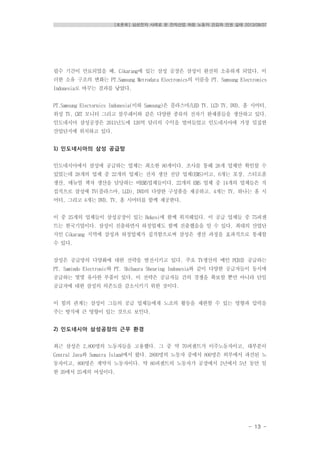 [토론회] 삼성전자 사례로 본 전자산업 하청 노동자 건강과 인권 실태 2013/08/07
- 13 -
필수 기간이 만료되었을 때, Cikarang에 있는 삼성 공장은 삼성이 완전히 소유하게 되었다. 이
러한 소유 구조의 변화는 PT.Samsung Metrodata Electronics의 이름을 PT. Samsung Electronics
Indonesia로 바꾸는 결과를 낳았다.
PT.Samsung Electornics Indonesia(이하 Samsung)은 플라스마/LED TV, LCD TV, DVD, 홈 시어터,
위성 TV, CRT 모니터 그리고 블루레이와 같은 다양한 종류의 전자기 완제품들을 생산하고 있다.
인도네시아 삼성공장은 2011년도에 126억 달러의 수익을 벌여들었고 인도네시아에 가장 밀집한
산업단지에 위치하고 있다.
1) 인도네시아의 삼성 공급망
인도네시아에서 삼성에 공급하는 업체는 최소한 80개이다. 조사를 통해 28개 업체만 확인할 수
있었는데 28개의 업체 중 22개의 업체는 전자 생산 전담 업체(EMS)이고, 6개는 포장, 스티로폼
생산, 매뉴얼 책자 생산을 담당하는 비EMS업체들이다. 22개의 EMS 업체 중 14개의 업체들은 직
접적으로 삼성에 TV(플라스마, LCD), DVD의 다양한 구성품을 제공하고, 4개는 TV, 하나는 홈 시
어터, 그리고 4개는 DVD, TV, 홈 시어터를 함께 제공한다.
이 중 25개의 업체들이 삼성공장이 있는 Bekesi에 함께 위치해있다. 이 공급 업체들 중 75퍼센
트는 한국기업이다. 삼성이 진출하면서 하청업체도 함께 진출했음을 알 수 있다. 최대의 산업단
지인 Cikarang 지역에 삼성과 하청업체가 집적함으로써 삼성은 생산 과정을 효과적으로 통제할
수 있다.
삼성은 공급망의 다양화에 대한 전략을 발전시키고 있다. 주요 TV생산의 메인 PCB를 공급하는
PT. Samindo Electronic와 PT. Shibaura Shearing Indonesia와 같이 다양한 공급자들이 동시에
공급하는 몇몇 유사한 부품이 있다. 이 전략은 공급자들 간의 경쟁을 확보할 뿐만 아니라 단일
공급자에 대한 삼성의 의존도를 감소시키기 위한 것이다.
이 힘의 관계는 삼성이 그들의 공급 업체들에게 노조의 활동을 제한할 수 있는 영향과 압력을
주는 방식에 큰 영향이 있는 것으로 보인다.
2) 인도네시아 삼성공장의 근무 환경
최근 삼성은 2,800명의 노동자들을 고용했다. 그 중 약 70퍼센트가 이주노동자이고, 대부분이
Central Java와 Sumatra Island에서 왔다. 2800명의 노동자 중에서 800명은 외부에서 파견된 노
동자이고, 800명은 계약직 노동자이다. 약 80퍼센트의 노동자가 공장에서 2년에서 5년 동안 일
한 20에서 25세의 여성이다.
 