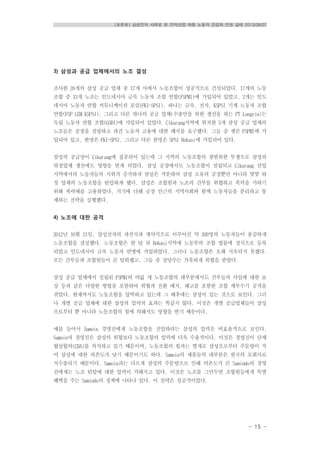 [토론회] 삼성전자 사례로 본 전자산업 하청 노동자 건강과 인권 실태 2013/08/07
- 15 -
3) 삼성과 공급 업체에서의 노조 결성
조사한 28개의 삼성 공급 업체 중 17개 사에서 노동조합이 성공적으로 건설되었다. 17개의 노동
조합 중 13개 노조는 인도네시아 금속 노동자 조합 연합(FSPMI)에 가입되어 있었고, 2개는 인도
네시아 노동자 연합 커뮤니케이션 포럼(FKI-SPSI), 하나는 금속, 전자, KSPSI 기계 노동자 조합
연합(FSP LEM KSPSI), 그리고 다른 하나의 공급 업체(수출만을 위한 생산을 하는 PT Longvin)는
독립 노동자 연합 조합(GSBI)에 가입되어 있었다. Cikarang지역에 위치한 5개 삼성 공급 업체의
노조들은 공장을 점령하고 파견 노동자 고용에 대한 폐지를 요구했다. 그들 중 셋은 FSPMI에 가
입되어 있고, 한명은 FKI-SPSI, 그리고 다른 한명은 SPSI Bekasi에 가입되어 있다.
삼성의 공급망이 Cikarang에 집중되어 있는데 그 지역의 노동조합의 광범위한 투쟁으로 삼성의
하청업체 생산에도 영향을 받게 되었다. 삼성 공장에서도 노동조합이 설립되고 Cikarang 산업
지역에서의 노동자들의 시위가 증가하자 삼성은 격분하여 삼성 소유의 공장뿐만 아니라 몇몇 하
청 업체의 노동조합을 탄압하게 했다. 삼성은 조합원과 노조의 간부를 위협하고 폭력을 가하기
위해 폭력배를 고용하였다. 거기에 더해 공장 인근의 지역사회와 함께 노동자들을 분리하고 통
제하는 전략을 실행했다.
4) 노조에 대한 공격
2012년 10월 21일, 삼성전자의 파견직과 계약직으로 이루어진 약 200명의 노동자들이 용감하게
노동조합을 결성했다. 노동조합은 한 달 뒤 Bekasi지역에 노동부의 조합 법률에 정식으로 등록
되었고 인도네시아 금속 노동자 연맹에 가입하였다. 그러나 노동조합은 오래 지속되지 못했다.
모든 간부들과 조합원들이 곧 탈퇴했고, 그들 중 상당수는 가혹하게 위협을 받았다.
삼성 공급 업체에서 설립된 FSPMI의 여덟 개 노동조합의 대부분에서도 간부들의 사임에 대한 보
상 등과 같은 다양한 방법을 포함하여 위협과 전환 배치, 해고를 포함한 조합 깨부수기 공격을
겪었다. 현재까지도 노동조합을 압박하고 있는데 그 배후에는 삼성이 있는 것으로 보인다. 그러
나 개별 공급 업체에 대한 삼성의 압력의 효과는 똑같지 않다. 이것은 개별 공급업체들이 삼성
으로부터 뿐 아니라 노동조합의 힘에 의해서도 영향을 받기 때문이다.
예를 들어서 Samoin 경영진에게 노동조합을 진압하라는 삼성의 압력은 비효율적으로 보인다.
Samoin의 경영진은 삼성의 위협보다 노동조합의 압력에 더욱 수용적이다. 이것은 경영진이 단체
협상합의(CBA)를 의식하고 있기 때문이며, 노동조합의 힘과는 별개로 삼성으로부터 주문량이 적
어 삼성에 대한 의존도가 낮기 때문이기도 하다. Samoin의 제품들의 대부분은 한국의 모회사로
직수출되기 때문이다. Samoin과는 다르게 삼성의 주문량으로 인해 의존도가 큰 Samindo의 경영
진에게는 노조 탄압에 대한 압력이 가해지고 있다. 이것은 노조를 그만두면 조합원들에게 특별
혜택을 주는 Samindo의 정책에 나타나 있다. 이 전략은 성공적이었다.
 