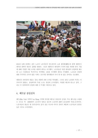 [토론회] 삼성전자 사례로 본 전자산업 하청 노동자 건강과 인권 실태 2013/08/07
- 17 -
2012년 12월 5일에는 같은 노조의 노동자들이 인도네시아 노총 평의회(MPBI)과 함께 대한민국
대사관 앞에서 대규모 집회를 열었다. 그들은 대한민국 대사관이 국가의 법을 위반한 한국 기업
에 대해 적절한 처벌 조치를 내려야 한다고 요구했다. 노동자들은 또한 대사관이 삼성에게 해고
된 노조 구성원들을 복귀시키고 폭력배들 고용을 저지해야 한다고 주장했다. 노조들은 삼성에
대한 즉각적인 조치가 없을 시에는 전국적인 항의행동이 다시 한 번 있을 것이라고 경고했다.
대한민국 대사관의 대표는 삼성 경영에 관한 조치를 약속했다. 그러나 삼성 노조원의 복귀는 이
루어지지 않았고, 삼성에서의 독립 노조는 완전히 금지되었다. 악랄한 태도와 반노조 정책, 그
리고 이 나라에서의 삼성에 대한 긴 투쟁은 계속되고 있다.
4. 베트남 삼성전자
베트남Bac Ninh 지역의 Yen Phong 지역에 위치한 베트남 삼성전자 공장은 주로 핸드폰을 조립하
는 곳으로 약 18000명의 노동자가 일하고 있으며 노동자의 80%가 18-25세의 여성노동자이다.
노동자들의 월급은 월 175수준이나 물가 상승 속도에 미치지 못하기 때문에 노동자들의 불만은
높은 것으로 조사되었다.
 