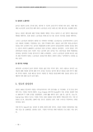 2013 반올림 여름공동행동 반도체 노동권을 향해 달리다
- 18 -
1) 삼성의 노동여건
24시간 생산의 3교대 근무제 인데, 하루에 두 시간씩 초과근무가 의무화 되어 있다. 바쁠 때는
매일 4~5시간씩 초과근무를 해야 하며 노동자들은 8시간 내에 2천 개의 핸드폰을 조립해야 한다.
앞으로 삼성은 베트남에 대한 투자를 확대할 계획을 가지고 있어서 곧 4만 명까지 채용규모를
확대할 계획이다. 또한 삼성은 노동자들을 위해 3천 명 수용 규모의 기숙사를 건립할 계획이다.
그러나 노동자들의 대부분이 대부분 타 지역에서 이주해온 노동자들이고 공장주변지역의 노동자
들은 채용에 지원해도 거절당하고 있는 것에 주목해야 한다. 2012년 초에 몇몇 여성노동자들이
유산을 하자 공장에서 먹는 음식과 작업환경에 문제가 있어서 삼성공장에서 일하면 유산을 한다
는 소문이 퍼져서 5,000명의 노동자들이 일을 포기하고 고향으로 돌아갔다. 그러자 삼성은 지역
관계자들과 언론을 불러 사장이 직접 노동자와 같은 음식을 먹고 전문가들을 통해 작업환경을
검사하고 있다면서 우려를 불식시키기 위해 노력하였다. 그러나 노동자들의 증언에 따르면 코팅
과 혼합 부문에서 일하는 노동자들은 실내공기에 페인트 냄새가 강하고 "끔찍하다"고 불만을 표
하고 있다.
2) 연구의 어려움
대부분의 노동자들이 2년이 안되어 직장을 옮길 만큼 이직이 잦다. 또한 고향으로 돌아간 노동
자들에 대해 직업병 유무에 대한 추적 조사를 시도하고 있지만 핸드폰 번호를 쉽게 바꾸기 때문
에 추적이 어렵다. 또한 베트남 당국이 직업병 및 작업장 안전문제에 대한 정보를 감추고 있기
때문에 이에 대한 접근이 쉽지 않다.
5. 인도의 삼성전자
삼성은 1995년 인도에서 사업을 시작(남서아시아 지역 본부)했고 곧 가전제품, IT 및 통신 분야
에서 인도 시장을 이끌게 되었다. Uttar Pradesh (UP)주의 Noida에서 처음 공장을 설립한 이래
로 2007년에 두 번째 공장을 설립하였다. 2개의 R&D 센터가 있다. LED TV, LCD TV, Slim TV,
Side-by-Side 냉장고 등으로 시장을 이끌고 있음 (2010년 삼성 평면TV 카테고리의 인도 시장 점
유율은 31.7%, 2011년에는 35%에 이를 것으로 전망되고 있다. 또한 스마트폰 부분에서는 1위를
차지하고 있다.
이번 연구는 Nodia에 있는 삼성의 첫 번째 공장에 관한 것이다. 삼성은 최첨단 생산설비를 사용
하고 있고 총 4,000명을 고용하고 있다. 기업의 이미지를 위해 사회공헌 프로그램도 가동 중이
다.
 