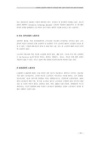 [토론회] 삼성전자 사례로 본 전자산업 하청 노동자 건강과 인권 실태 2013/08/07
- 19 -
인도 삼성전자가 사용하는 부품의 대부분은 한국, 싱가포르 및 중국에서 수입하고 있다. 인도가
1997년 WTO에서 Information Technology Agreement (ITA)에 가입하여 2005년까지 IT 하드웨어
분야의 관세를 없애겠다고 한 후부터 전자 부품은 대부분 수입해 들어오고 있는 실정이다.
1) 인도 전자산업의 노동조건
전반적인 제조업, 특히 전자산업에서의 근무조건은 인도에서 공식분야로 간주되고 있다. 공식
분야가 비공식 분야보다 단체 교섭에서 더 유리하나 국가 노동력의 3%만이 노동법의 보호를 받
을 수 있다. (기업의 97%-비공식 분야-가 10명 이하 고용, 인도 총 노동력의 86%가 비공식 분야
에 고용되어 있음)
노동자의 수에 따라 적용 가능한 노동법에 차이가 있다. 예를 들어, 근로자 수가 적은 공장에서
는 the Factories Act에 명시된 탁아소, 화장실, 앰뷸런스, 진료소, 의료진 등에 대한 조항이
적용되지 않을 수 있다. 인도는 ILO의 핵심 협약인 87조와 98조에 비준하지 않고 있다.
2) 삼성공장의 노동조건
2,500에서 3,000개에 달하는 조립 라인의 절반 정도가 견습생으로 채워지고 나머지는 견습생을
거친 일반 노동자들이다. 조사에 따르면 노동자들이 지속적으로 이온화 방사능, 유기 용매제,
중금속(카뮴, 납)과 생식기에 악영향을 미치는 화학품(아르신, 인산염)에 노출되어있다. 100여
명의 노동자들이 매일 두통, 열 등을 호소하고 있으나 노동자들은 공장에서 물을 마시거나 화장
실을 갈 시간과 여유가 없다고 증언하고 있다. 특히, 2009년 11월 17일에, 정체불명의 가스가
새어나오는 사고가 발생하여 69명 이상의 노동자들이 입원하였고 15명의 노동자들이 심각한 상
황이 처했다는 증언이 있다.
 