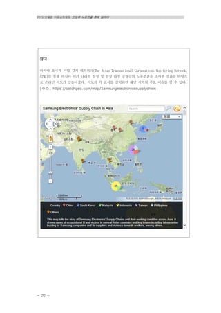 2013 반올림 여름공동행동 반도체 노동권을 향해 달리다
- 20 -
참고
아시아 초국적 기업 감시 네트워크(The Asian Transnational Corporations Monitoring Network,
ATNC)를 통해 아시아 여러 나라의 삼성 및 삼성 하청 공장들의 노동조건을 조사한 결과를 바탕으
로 온라인 지도가 만들어졌다. 지도의 각 표시를 클릭하면 해당 지역의 주요 이슈를 알 수 있다.
[주소] https://batchgeo.com/map/Samsungelectronicssupplychain
 
