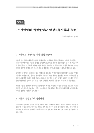 [토론회] 삼성전자 사례로 본 전자산업 하청 노동자 건강과 인권 실태 2013/08/07
- 21 -
발제 3
전자산업의 생산방식과 하청노동자들의 실태
노동자운동연구소 이유미
1. 죽음으로 내몰리는 전자 산업 노동자
2012년 삼성전자는 매출액 200조를 돌파하면서 사상최대 실적을 경신하고 애플을 앞질렀음. 그
러나 수익측면에서는 애플이 강세를 보이면서 포춘지가 선정한 500대기업에서 두 번 째로 수익
이 높은 기업으로 기록됨. 이처럼 세계 최대의 전자산업 기업들은 좋은 실적을 올리면서 승승장
구하고 있으나, 삼성전자와 애플의 제품을 생산하는 하청노동자들은 죽음으로 내몰리고 있음.
삼성전자 갤럭시S에 들어가는 칩과 안테나를 생산하는 부품하청업체 아모텍에서 과로로 두명의
노동자가 사망했으며, 한명은 뇌경색으로 쓰러짐. 애플 제품을 생산하는 폭스콘 노동자들이 열
악한 노동환경을 견디다 못해 잇달아 자살하여 세계적인 이슈가 되었던 2010년 이후에도 노동자
들의 자살행렬은 멈추지 않고 있음. 올해 들어서만 세 명의 노동자가 기숙사에서 투신하였음.
최첨단 기술을 자랑하며 성장하는 전자산업의 화려한 이면에는 하청노동자들을 죽음으로 내모는
열악한 노동현실이 자리하고 있음. 전자산업의 공급사슬과 생산방식이 하청업체 노동자들에게
미치는 영향이 무엇인지 살펴보겠음.
2. 애플과 삼성전자의 생산방식
전자산업은 기술개발 속도와 제품의 순환이 빠름. 신제품이 새로운 시장을 창출하면 급속히 팽
창한 뒤, 과잉공급으로 이어지는 패턴을 반복하는 경우가 많아 경기변동이 잦음. 이에 따라 전
자산업은 위기비용을 전가하고 생산의 유연성을 확보하기 위해 대규모로 생산을 외주화하는 특
성을 가짐.
 