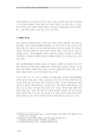 2013 반올림 여름공동행동 반도체 노동권을 향해 달리다
- 22 -
외주화 생산방식은 크게 일본식과 미국식으로 나눌 수 있음. 일본식은 핵심 공정은 자체 생산하
고 주변 공정을 외주화하는 방식을 택한 것으로 대표적 기업은 노키아 삼성 등을 들 수 있음.
반면 미국식은 본사가 설계와 디자인만 담당하고 생산 일체는 전문생산업체1)에 생산을 위탁하는
탈( ) 생산 방식임. 대표적 기업은 애플, 시스코 등이 있음.2)
○ 애플과 폭스콘
전자 기업들이 탈 생산방식을 택하는 주요한 이유는 비용을 절감하기 위해서임. 자체 설비를 통
해 생산하는 것보다 전문생산업체(EMS)에 위탁하는 것이 비용이 적게 듦. 뿐만 아니라 탈 생산
방식을 택한 전자 기업들은 시장 수요 변화에 따라 생산을 탄력적으로 조절하는 것이 가능하며,
소유하던 제조설비를 매각할 경우 재무적 성과가 개선되는 효과를 누릴 수 있게 됨. 애플은 제
품생산을 전적으로 전문생산업체(EMS) 위탁하여 생산비용을 절감하고 경기침체 시 위험부담을
외부화하면서, 기술개발과 마케팅에 집중하여 차별화된 디자인과 기능을 선보이며 높은 실적을
거두고 있음.
한편 전문생산업체(EMS)은 위탁받은 제품을 적은 비용으로 생산해야 하기 때문에 마진이 높지
않음. 때문에 규모의 경제 효과를 극대화와 대규모 설비와 인력을 효율적으로 관리하는 것이 관
건이라 상위 업체들이 경쟁력이 있음. 2010년 기준 상위 5대 EMS 업체 점유율이 75%로 소수 업
체들이 과점하고 있으며, 이중 폭스콘이 44%의 비중을 차지함.
폭스콘은 애플, 소니, 델, 시스코 등 세계적인 전자기업의 제품을 생산하며 전문생산업체(EMS)
가운데 독보적인 위치를 점하는 기업임. 성공요인으로 꼽히는 몇 가지 특징은 첫째로 범용 부품
의 직접 생산을 통한 원가 경쟁력 강화 및 사업수익성 개선임. 폭스콘은 위탁생산하는 부품을
전문적으로 생산하는 계열사/관계사들로 구성되어 있으며, 위탁 생산하는 제품에 탑재되는 전체
부품 중 약 1/3 가량을 자체 생산을 통해 조달함. 둘째, 우수한 기계 설계 역량을 통해서 생산
납기를 단축한 것임. 숙련된 금형 기술자 작 작 위해 전문학교를 설립하고 매년 3,000 명의 졸
업생을 배되는여 현재 약 3만 명의 고급 기술자를 작 함. 셋째, 인건비가 저렴한 중국에 생산거
점이 집중되었다는 것임. 게다가 중국에서도 인건비가 저렴한 내륙으로 거점을 옮기는 추세.3)
1) EMS(Electronics Manufacturing Service, 전자제품 수탁제조 서비스)업체라고 하며 대표적으로 폭스
콘, 플렉스 트로닉 등이 있음.
2) 한지원(2011) 한국전자산업의 현황과 노동자운동의 과제」노동자운동 연구소
손민선(2009)「불황기 전자산업의 제조경쟁력」 LG경제연구소
3) 「제조전문기업의 부상과 시사점」 정보통신 산업진흥원 (2011)
 