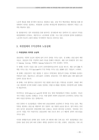 [토론회] 삼성전자 사례로 본 전자산업 하청 노동자 건강과 인권 실태 2013/08/07
- 25 -
노동력 확보를 위해 중국에서 대규모로 생산하고 있음. 삼성 역시 핵심부품을 계열사를 통해 생
산하면서 원가를 절감하고, 하청업체 노동자를 최저임금에 불법파견으로 내몰면서 저임금 노동
력을 확보하고 있음.
탈 생산방식이든 일부 하청생산을 통한 방식이든 경기변동에 따른 설비투자 및 고용유지 부담을
하청업체에게 전가하고, 최종적으로 노동자에게 전가함. 이로 인한 단가인하 압력과 물량변동은
노동자의 임금과 고용의 불안을 야기하면서 죽음으로 몰아가고 있음.
3. 하청업체의 수익전략과 노동실태
○ 하청업체의 취약한 교섭력
삼성전자는 부품의 공급과 생산에 있어 5가지 층위를 가지고 있다. 첫 번째는 삼성그룹의 계열
사들로, 삼성전자 부품 구입액의 11%가 이들을 통해서 이뤄진다. 예를 들어 휴대폰의 경우 유리
는 Samsung Corning, 카메라는 Samsung Techwin으로 부터 공급받는 식이다.
두 번째는 독자적 기술을 갖춘 초국적 전자부품회사들로부터 공급을 받는다. 예를 들어 CDMA 특
허를 가지고 있는 미국 Qualcomm이나 무선 특허를 가지고 있는 3COM과 같은 기업들이 그러하다.
세 번째는 삼성전자가 직접 생산할 수 있으나 가격문제나 생산능력 문제로 외주화해 공급받는
부품들이 있다. 대표적으로 소형 LCD가 그러한데, 삼성전자는 저가 제품의 LCD는 대만 AUO나 CPT
등에서 공급을 받는다.
네 번째는 국내 협력사로 삼성전자가 직접 생산할 필요가 없는 부품들을 공급한다. 휴대폰 케이
스를 생산하며 동시에 휴대폰 조립을 담당하는 인탑스나 PCB를 생산하는 인터플렉스같은 업체들
이 대표적이다.
마지막으로 공단(industrial park)에 위치한 중소 영세 부품업체들이 부품을 공급한다. 이들은
저가 부품을 공급하는 업체들로 수시로 거래 업체가 바뀌며 삼성전자가 중국에서도 일부를 수입
하며 사실상 방치하고 있는 업체들이다.
다섯 층위의 이 공급업체들은 지위에 따라 삼성전자와의 교섭력에 큰 차이를 가지고 있다. 핵심
부품을 생산하는 삼성그룹 계열사의 경우 당연히 그룹 차원의 보호를 받는다. 법적 회사는 분리
되어 있지만 삼성전자의 경영전략에 따라 실제로는 하나의 회사처럼 움직인다. 특허권을 가지
초국적 기업들 역시 마찬가지로 삼성전자와 거래 규모가 워낙 크기 때문에 전략적 파트너십을
가지고 있다.
이러한 대체불가능한 관계와 달리 국내의 1차 벤더와 대만 등에 있는 외주 생산업체들은 품질
문제나 물량 문제 등에 따라 언제나 계약을 끝내거나 다시 맺는 관계다. 삼성전자는 국내 1차
 